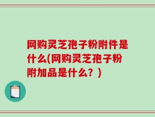 网购灵芝孢子粉附件是什么(网购灵芝孢子粉附加品是什么？)