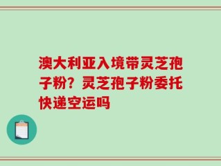 澳大利亚入境带灵芝孢子粉？灵芝孢子粉委托快递空运吗