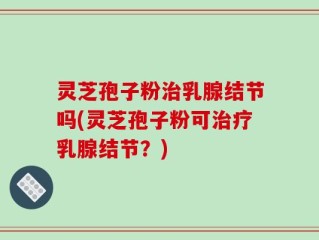 灵芝孢子粉治乳腺结节吗(灵芝孢子粉可治疗乳腺结节？)