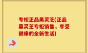 专柜正品黑灵芝(正品黑灵芝专柜销售，享受健康的全新生活)