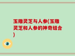 玉雕灵芝与人参(玉雕灵芝和人参的神奇组合)