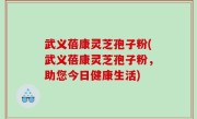 武义蓓康灵芝孢子粉(武义蓓康灵芝孢子粉，助您今日健康生活)