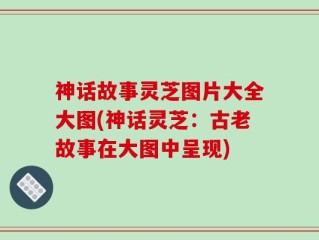 神话故事灵芝图片大全大图(神话灵芝：古老故事在大图中呈现)