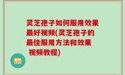 灵芝孢子如何服用效果最好视频(灵芝孢子的最佳服用方法和效果  视频教程)