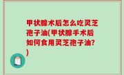 甲状腺术后怎么吃灵芝孢子油(甲状腺手术后如何食用灵芝孢子油？)