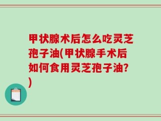 甲状腺术后怎么吃灵芝孢子油(甲状腺手术后如何食用灵芝孢子油？)