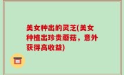 美女种出的灵芝(美女种植出珍贵蘑菇，意外获得高收益)