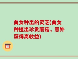 美女种出的灵芝(美女种植出珍贵蘑菇，意外获得高收益)