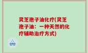 灵芝孢子油化疗(灵芝孢子油：一种天然的化疗辅助治疗方式)