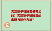 灵芝孢子粉胶囊是哪出的？灵芝孢子粉胶囊的来源与制作方法？