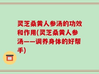 灵芝桑黄人参汤的功效和作用(灵芝桑黄人参汤——调养身体的好帮手)