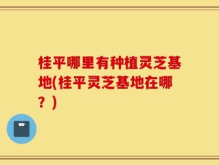 桂平哪里有种植灵芝基地(桂平灵芝基地在哪？)