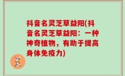 抖音名灵芝草益阳(抖音名灵芝草益阳：一种神奇植物，有助于提高身体免疫力)