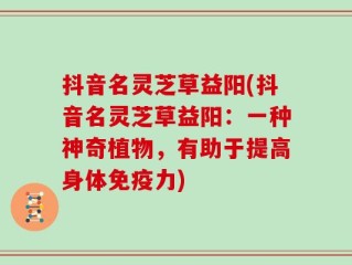 抖音名灵芝草益阳(抖音名灵芝草益阳：一种神奇植物，有助于提高身体免疫力)