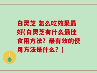白灵芝 怎么吃效果最好(白灵芝有什么最佳食用方法？最有效的使用方法是什么？)