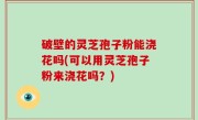 破壁的灵芝孢子粉能浇花吗(可以用灵芝孢子粉来浇花吗？)