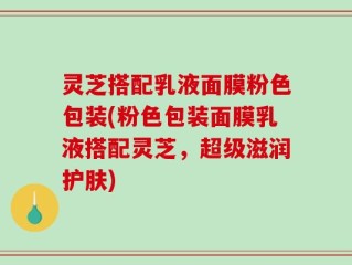 灵芝搭配乳液面膜粉色包装(粉色包装面膜乳液搭配灵芝，超级滋润护肤)