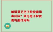 破壁灵芝孢子粉胶囊排毒反应？灵芝孢子粉胶囊有副作用吗