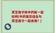 灵芝孢子和中药能一起吃吗(中药是否适合与灵芝孢子一起食用？)