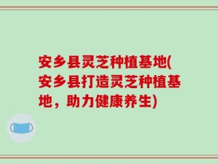 安乡县灵芝种植基地(安乡县打造灵芝种植基地，助力健康养生)
