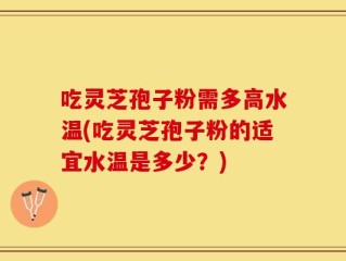 吃灵芝孢子粉需多高水温(吃灵芝孢子粉的适宜水温是多少？)