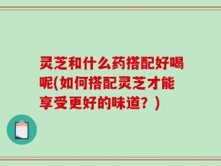 灵芝和什么药搭配好喝呢(如何搭配灵芝才能享受更好的味道？)