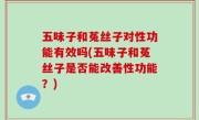五味子和菟丝子对性功能有效吗(五味子和菟丝子是否能改善性功能？)