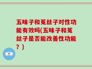 五味子和菟丝子对性功能有效吗(五味子和菟丝子是否能改善性功能？)