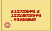 古之堂灵芝孢子粉_古之堂高品质灵芝孢子粉：养生保健新选择)