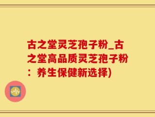古之堂灵芝孢子粉_古之堂高品质灵芝孢子粉：养生保健新选择)