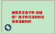 破壁灵芝孢子粉 经辐照？孢子粉沉淀的好还是易溶解的好