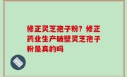 修正灵芝孢子粉？修正药业生产破壁灵芝孢子粉是真的吗
