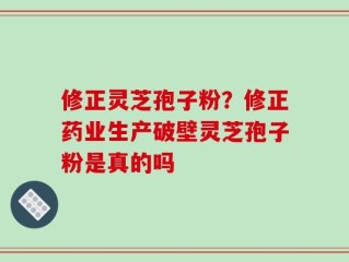 修正灵芝孢子粉？修正药业生产破壁灵芝孢子粉是真的吗