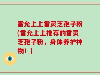 雷允上上雷灵芝孢子粉(雷允上上推荐的雷灵芝孢子粉，身体养护神物！)