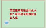 灵芝孢子膏适合什么人吃？灵芝孢子粉适合什么人吃