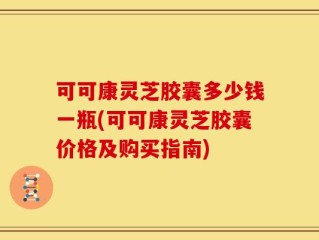 可可康灵芝胶囊多少钱一瓶(可可康灵芝胶囊价格及购买指南)