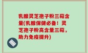 乳腺灵芝孢子粉三萜含量(乳腺保健必备！灵芝孢子粉高含量三萜，助力免疫提升)