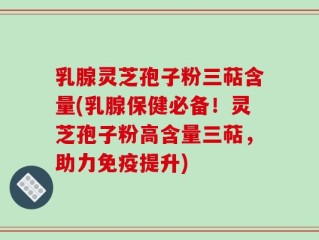 乳腺灵芝孢子粉三萜含量(乳腺保健必备！灵芝孢子粉高含量三萜，助力免疫提升)