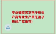 专业破壁灵芝孢子粉生产商专业生产灵芝孢子粉的厂家推荐)