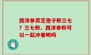 西洋参灵芝孢子粉三七？三七粉、西洋参粉可以一起冲着喝吗