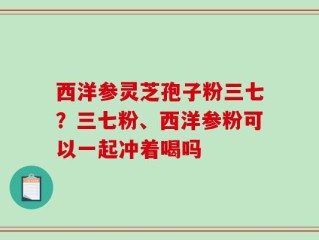 西洋参灵芝孢子粉三七？三七粉、西洋参粉可以一起冲着喝吗
