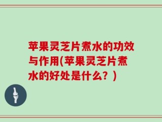 苹果灵芝片煮水的功效与作用(苹果灵芝片煮水的好处是什么？)
