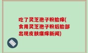 吃了灵芝孢子粉脸痒(食用灵芝孢子粉后脸部出现皮肤瘙痒新闻)
