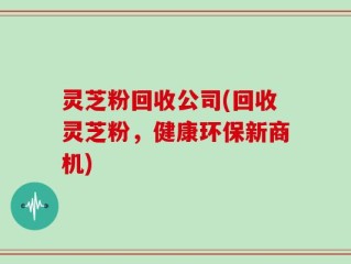 灵芝粉回收公司(回收灵芝粉，健康环保新商机)