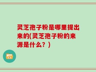 灵芝孢子粉是哪里提出来的(灵芝孢子粉的来源是什么？)