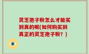 灵芝孢子粉怎么才能买到真的呢(如何购买到真正的灵芝孢子粉？)