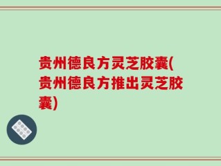 贵州德良方灵芝胶囊(贵州德良方推出灵芝胶囊)
