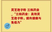 灵芝孢子粉 三和药业_“三和药业：高效灵芝孢子粉，提升健康与免疫力”