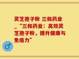 灵芝孢子粉 三和药业_“三和药业：高效灵芝孢子粉，提升健康与免疫力”