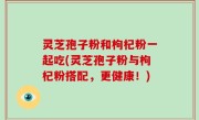 灵芝孢子粉和枸杞粉一起吃(灵芝孢子粉与枸杞粉搭配，更健康！)